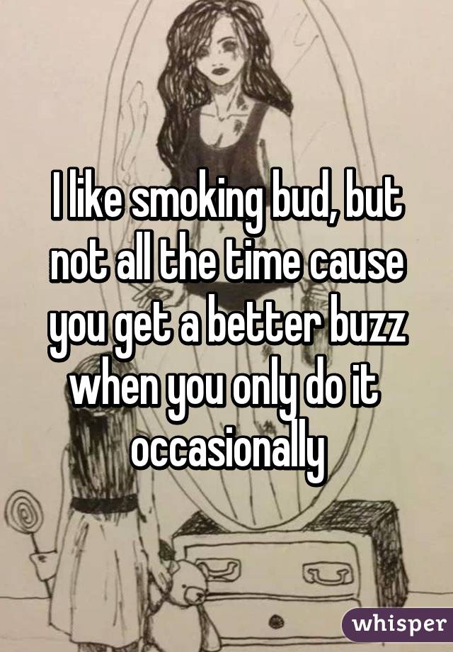 I like smoking bud, but not all the time cause you get a better buzz when you only do it  occasionally