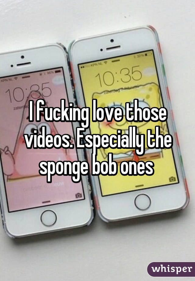 I fucking love those videos. Especially the sponge bob ones 