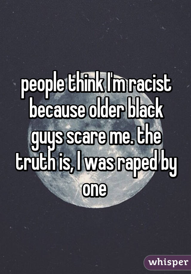 people think I'm racist because older black guys scare me. the truth is, I was raped by one 