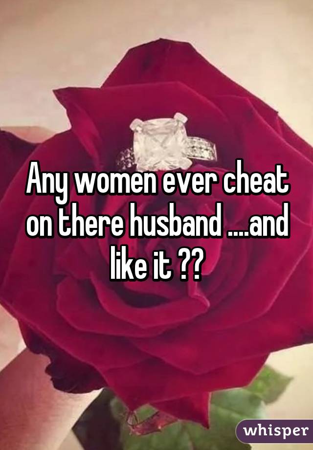 Any women ever cheat on there husband ....and like it ??