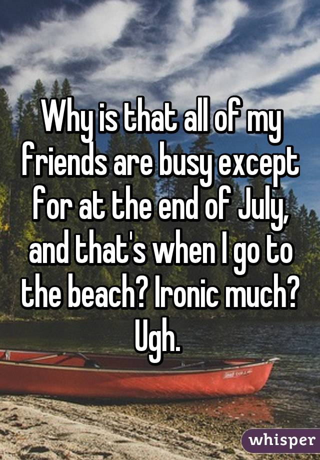 Why is that all of my friends are busy except for at the end of July, and that's when I go to the beach? Ironic much? Ugh. 