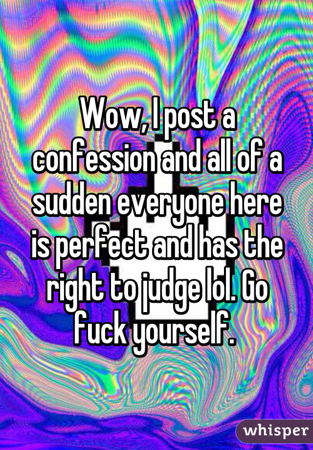 Wow, I post a confession and all of a sudden everyone here is perfect and has the right to judge lol. Go fuck yourself. 