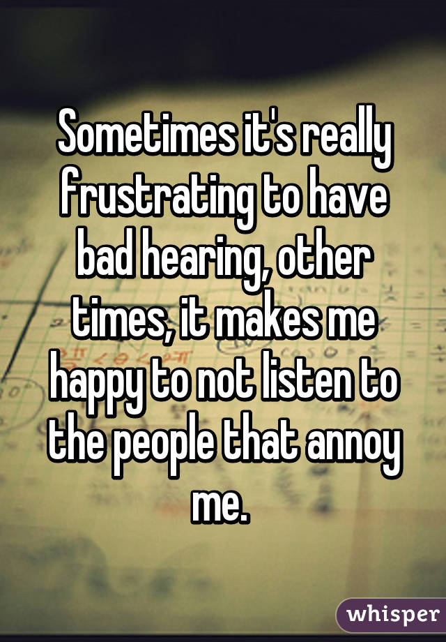 Sometimes it's really frustrating to have bad hearing, other times, it makes me happy to not listen to the people that annoy me. 