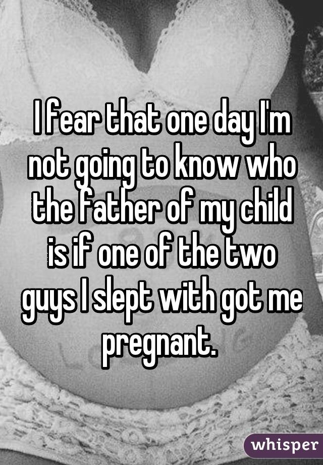 I fear that one day I'm not going to know who the father of my child is if one of the two guys I slept with got me pregnant. 