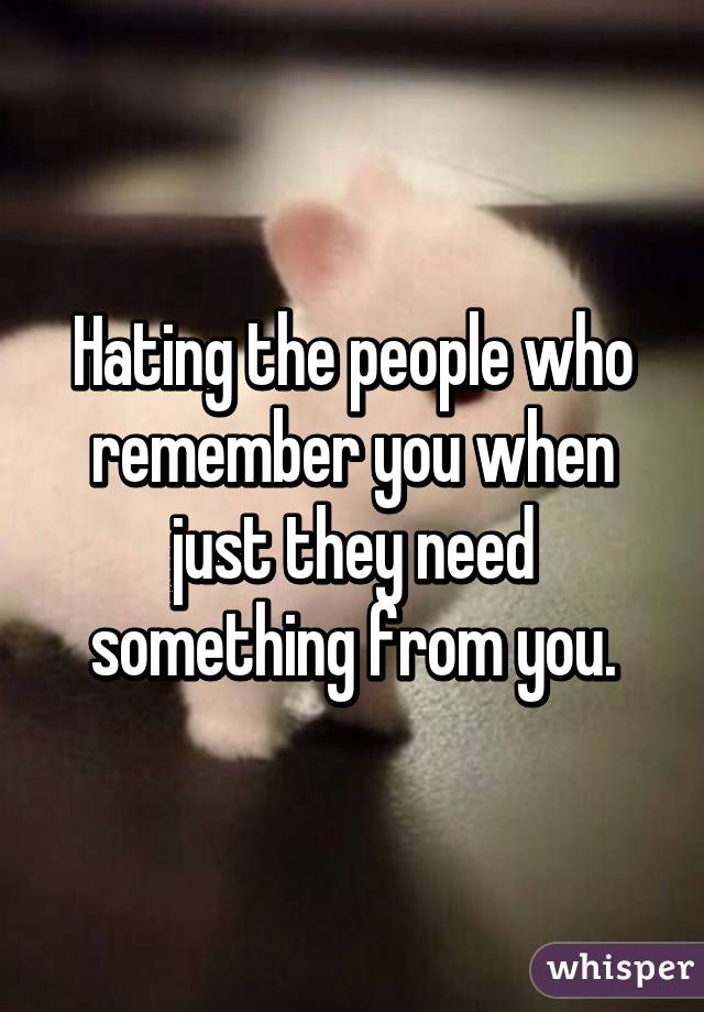 Hating the people who remember you when just they need something from you.