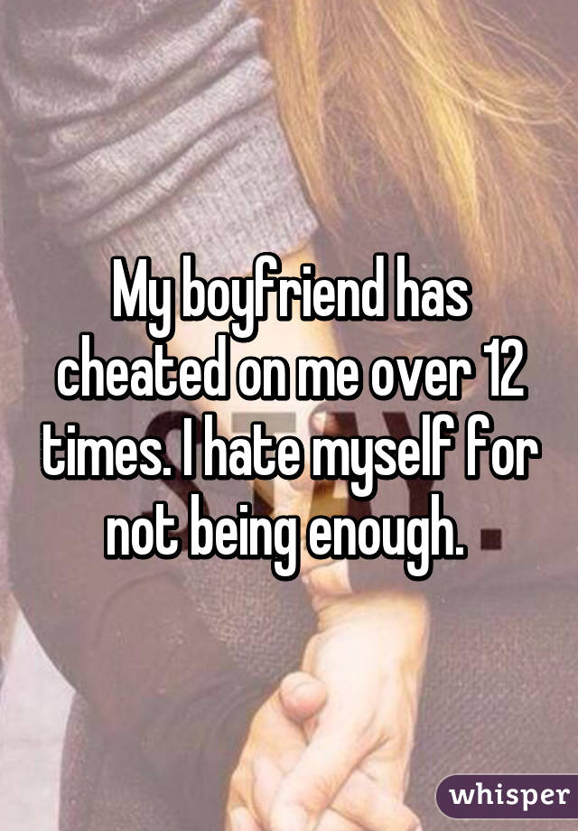 My boyfriend has cheated on me over 12 times. I hate myself for not being enough. 
