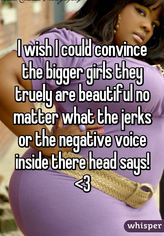I wish I could convince the bigger girls they truely are beautiful no matter what the jerks or the negative voice inside there head says! <3