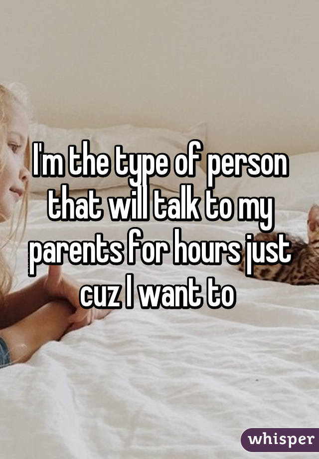 I'm the type of person that will talk to my parents for hours just cuz I want to 