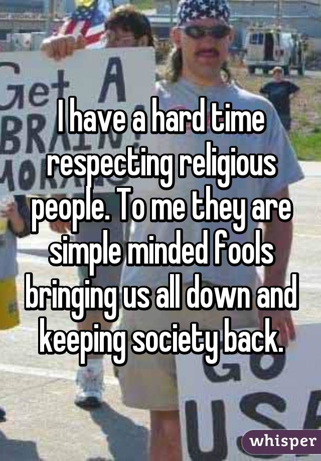 I have a hard time respecting religious people. To me they are simple minded fools bringing us all down and keeping society back.