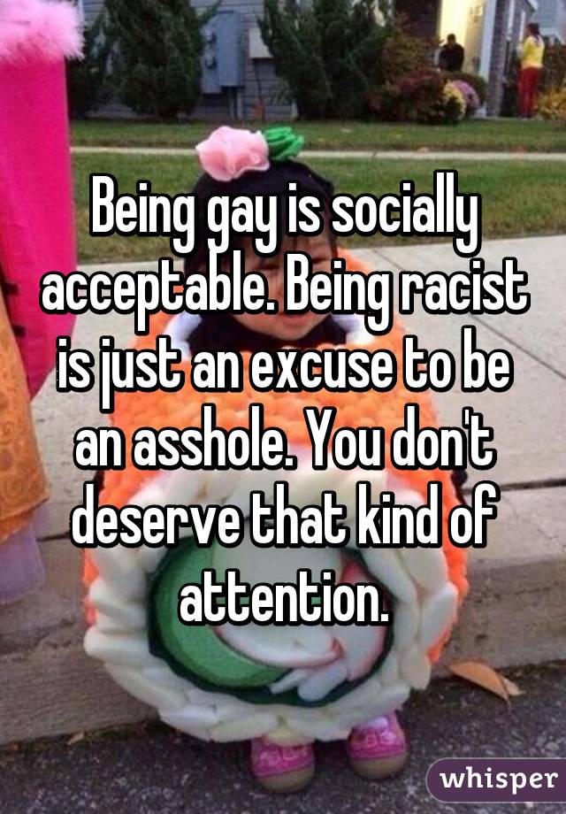 Being gay is socially acceptable. Being racist is just an excuse to be an asshole. You don't deserve that kind of attention.