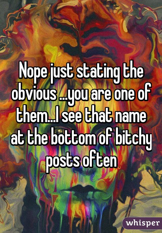 Nope just stating the obvious ...you are one of them...I see that name at the bottom of bitchy posts often