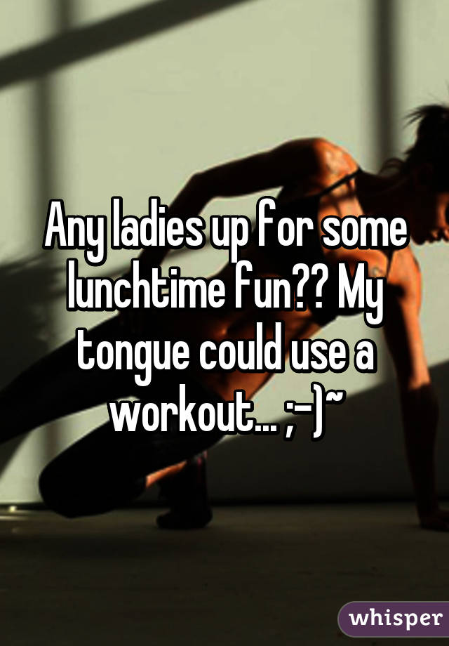 Any ladies up for some lunchtime fun?? My tongue could use a workout... ;-)~
