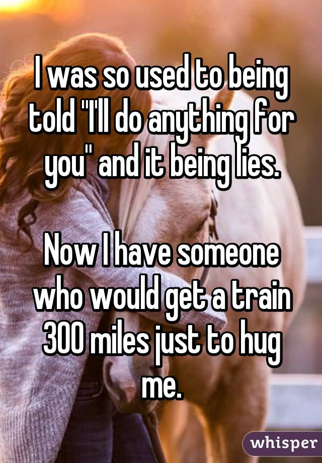 I was so used to being told "I'll do anything for you" and it being lies.

Now I have someone who would get a train 300 miles just to hug me.