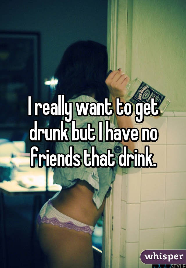 I really want to get drunk but I have no friends that drink.