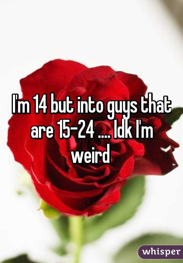 I'm 14 but into guys that are 15-24 .... Idk I'm weird 