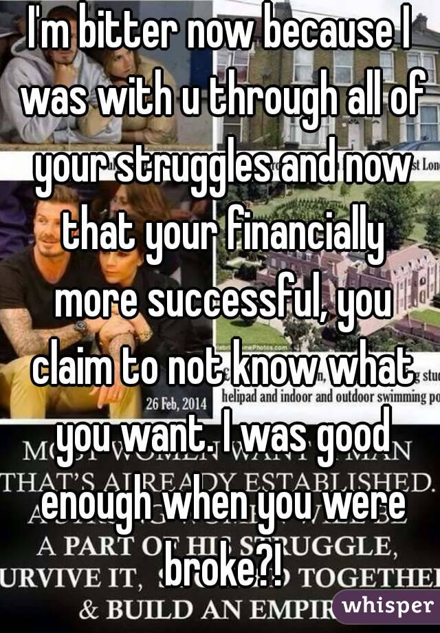 I'm bitter now because I was with u through all of your struggles and now that your financially more successful, you claim to not know what you want. I was good enough when you were broke?!