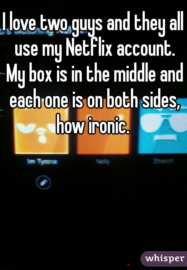 I love two guys and they all use my Netflix account. My box is in the middle and each one is on both sides, how ironic. 