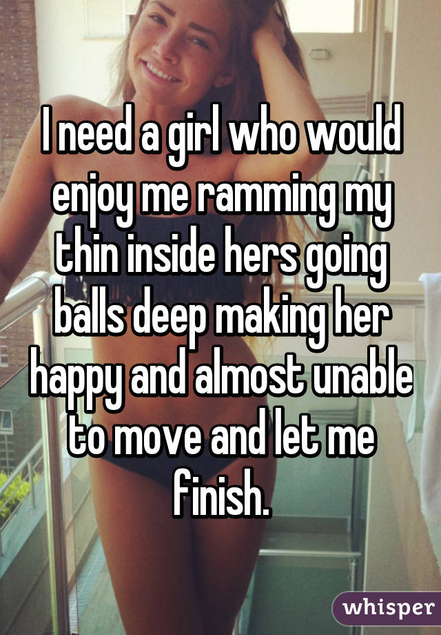 I need a girl who would enjoy me ramming my thin inside hers going balls deep making her happy and almost unable to move and let me finish.