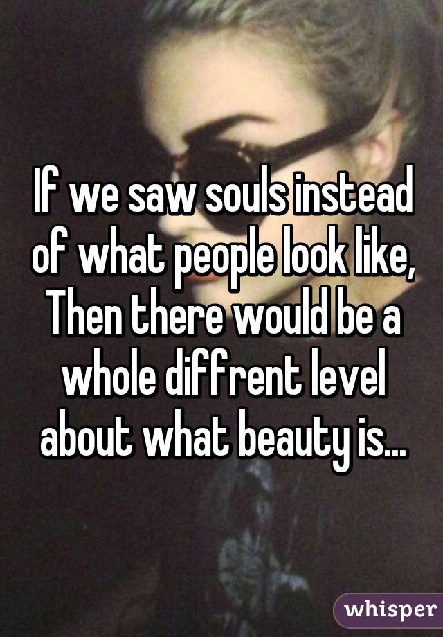 If we saw souls instead of what people look like,
Then there would be a whole diffrent level about what beauty is...