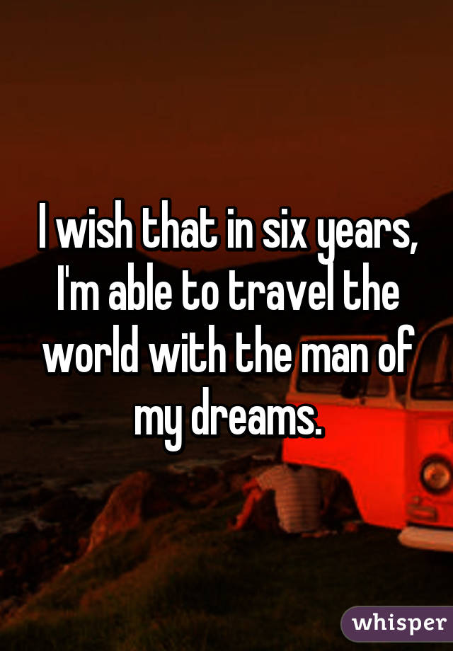 I wish that in six years, I'm able to travel the world with the man of my dreams.