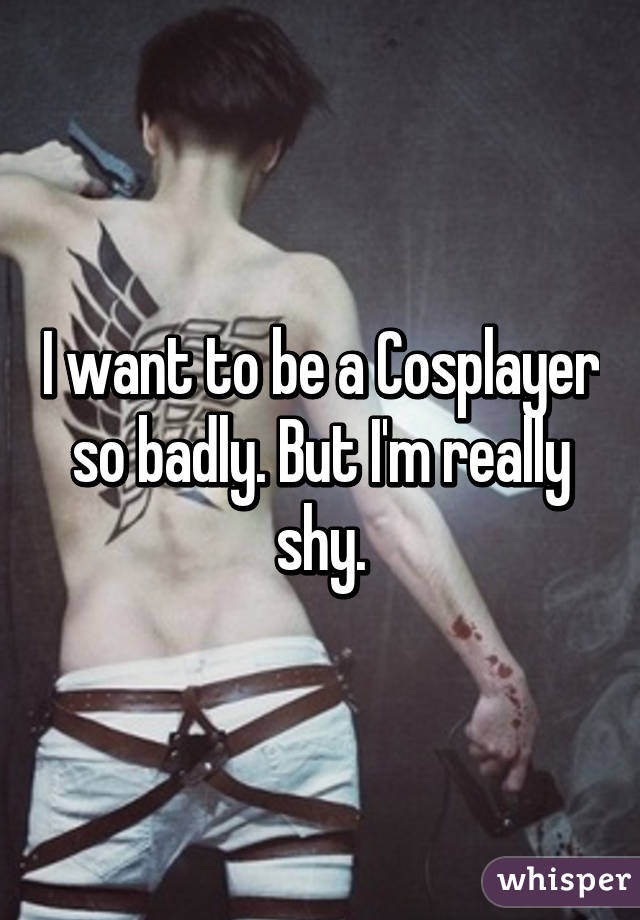 I want to be a Cosplayer so badly. But I'm really shy.