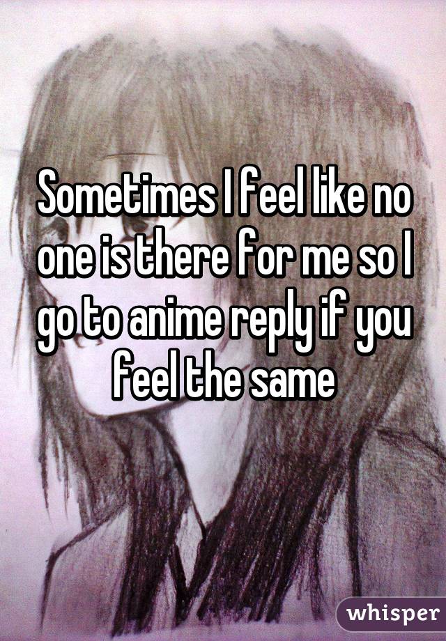 Sometimes I feel like no one is there for me so I go to anime reply if you feel the same
