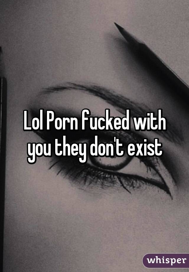 Lol Porn fucked with you they don't exist
