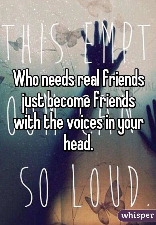 Who needs real friends just become friends with the voices in your head.