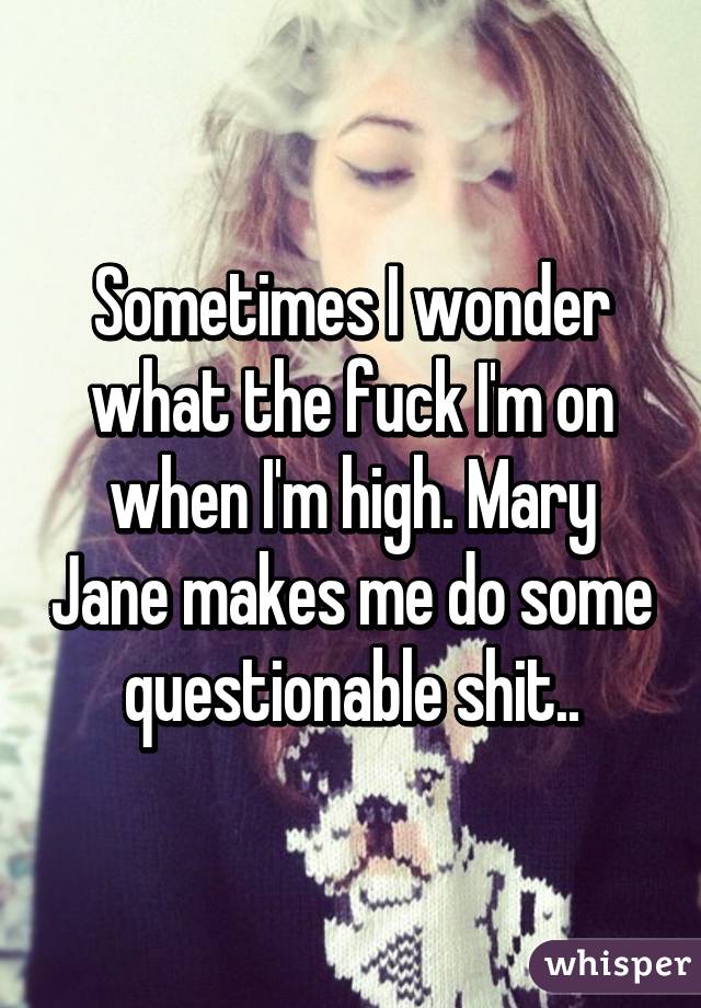 Sometimes I wonder what the fuck I'm on when I'm high. Mary Jane makes me do some questionable shit..