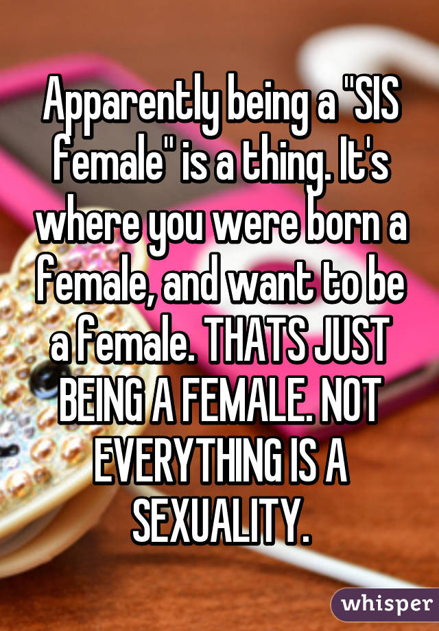 Apparently being a "SIS female" is a thing. It's where you were born a female, and want to be a female. THATS JUST BEING A FEMALE. NOT EVERYTHING IS A SEXUALITY.