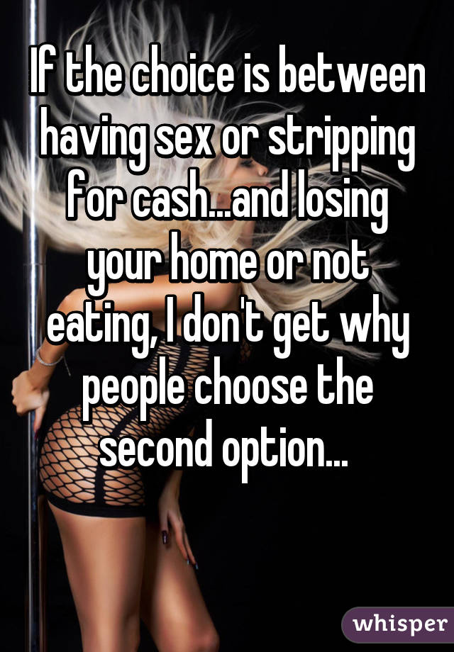 If the choice is between having sex or stripping for cash...and losing your home or not eating, I don't get why people choose the second option... 

