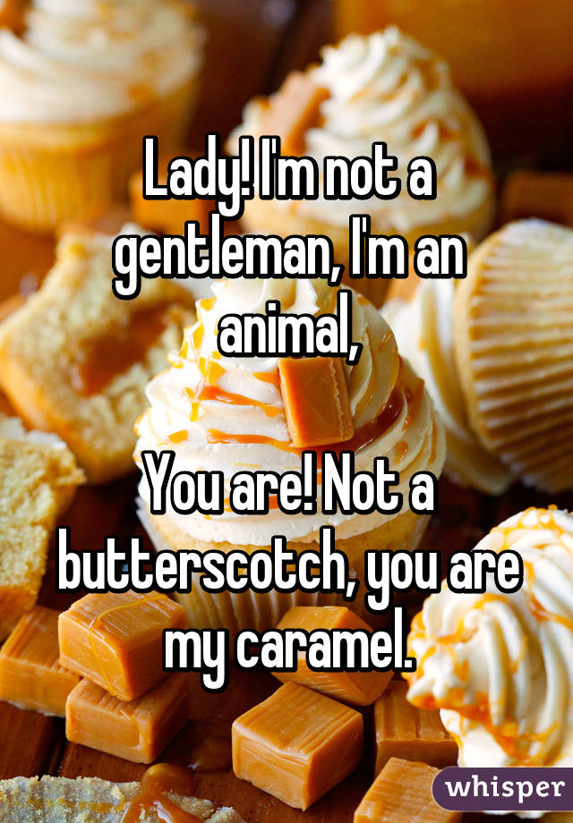 Lady! I'm not a gentleman, I'm an animal,

You are! Not a butterscotch, you are my caramel.