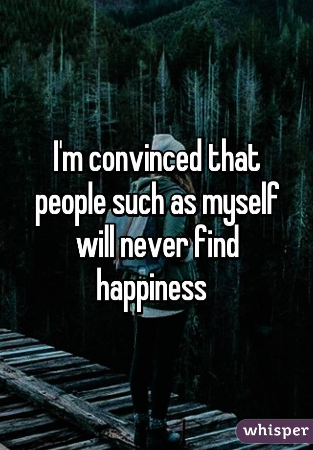 I'm convinced that people such as myself will never find happiness  