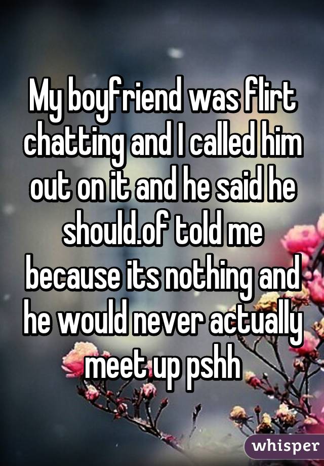 My boyfriend was flirt chatting and I called him out on it and he said he should.of told me because its nothing and he would never actually meet up pshh