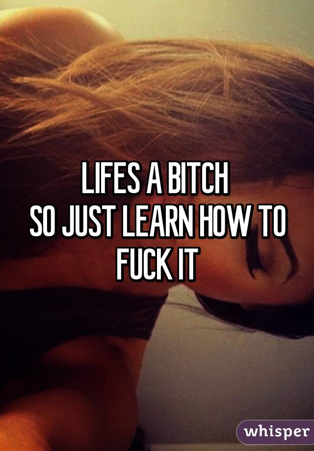 LIFES A BITCH 
SO JUST LEARN HOW TO FUCK IT