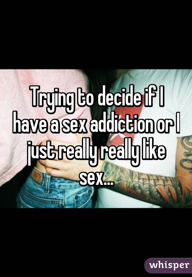 Trying to decide if I have a sex addiction or I just really really like sex...