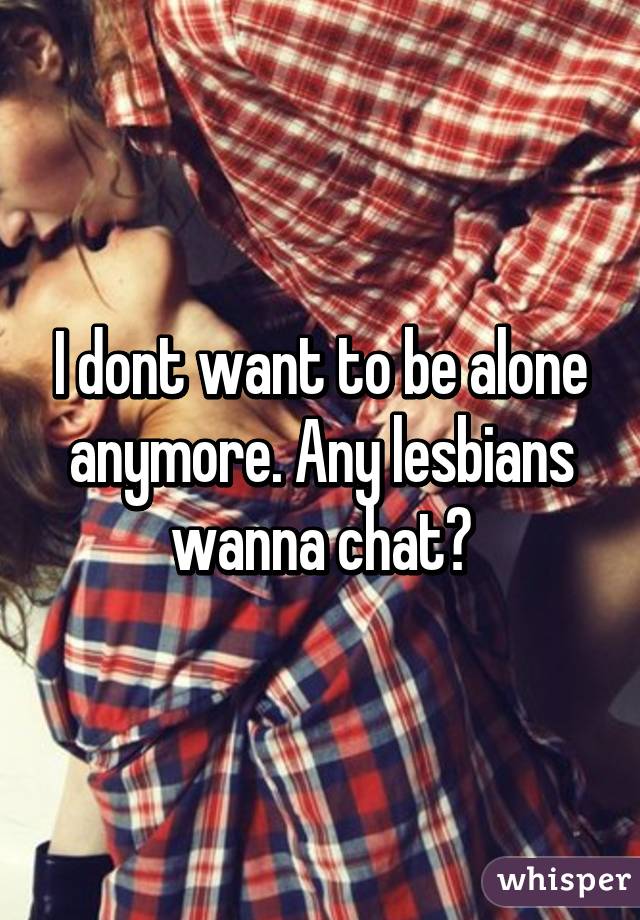 I dont want to be alone anymore. Any lesbians wanna chat?