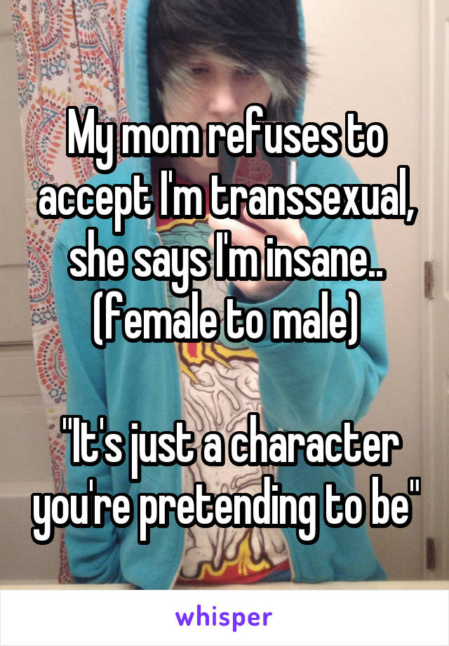 My mom refuses to accept I'm transsexual, she says I'm insane.. (female to male)

 "It's just a character you're pretending to be"