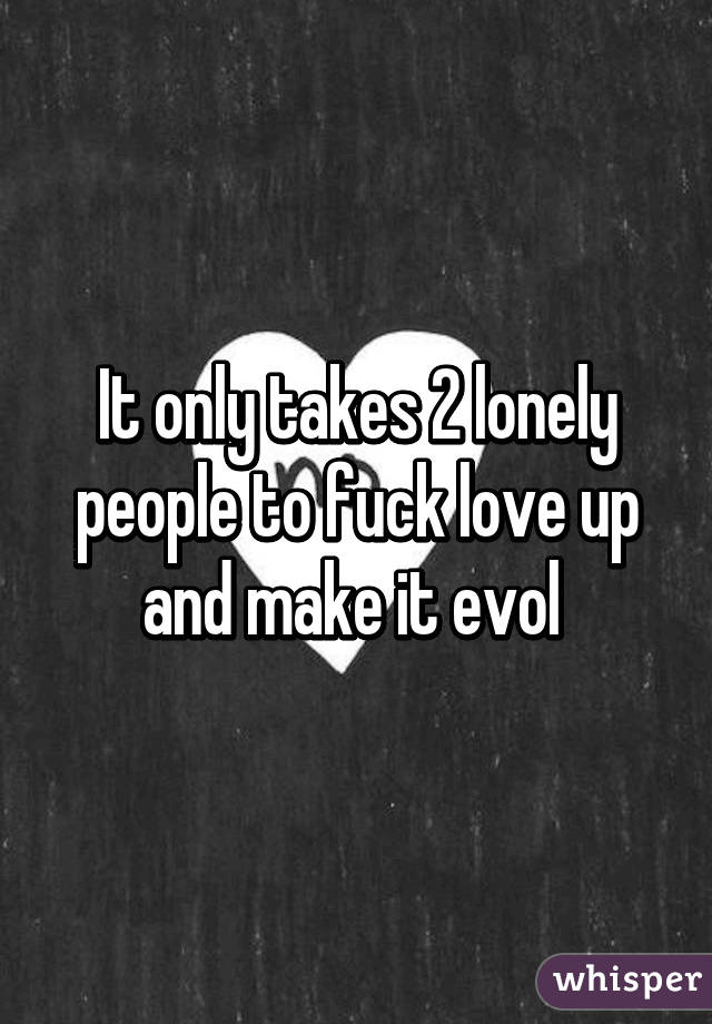 It only takes 2 lonely people to fuck love up and make it evol 