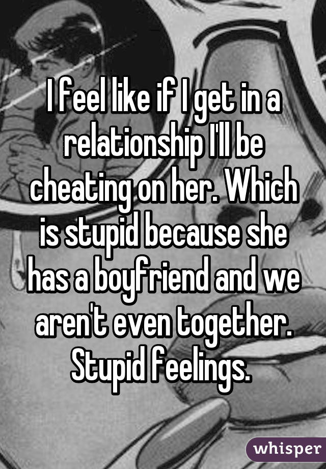 I feel like if I get in a relationship I'll be cheating on her. Which is stupid because she has a boyfriend and we aren't even together. Stupid feelings. 