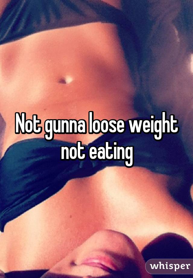 Not gunna loose weight not eating