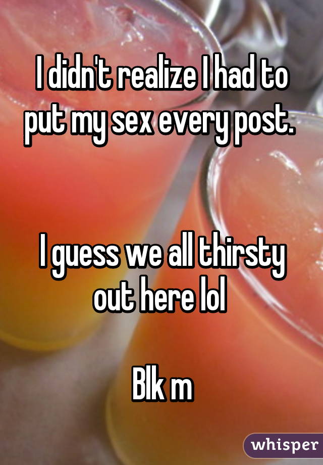 I didn't realize I had to put my sex every post. 


I guess we all thirsty out here lol 

Blk m