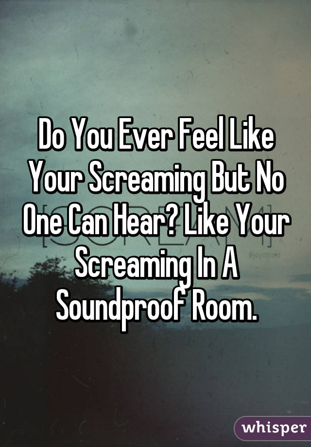 Do You Ever Feel Like Your Screaming But No One Can Hear? Like Your Screaming In A Soundproof Room.