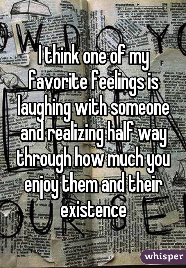 I think one of my favorite feelings is laughing with someone and realizing half way through how much you enjoy them and their existence
