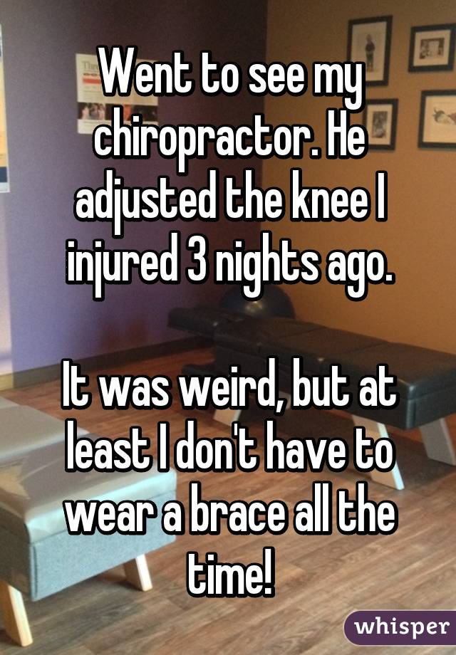 Went to see my chiropractor. He adjusted the knee I injured 3 nights ago.

It was weird, but at least I don't have to wear a brace all the time!