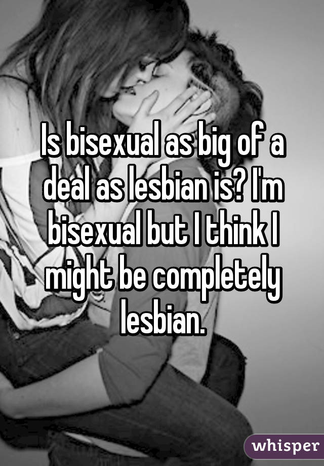 Is bisexual as big of a deal as lesbian is? I'm bisexual but I think I might be completely lesbian.