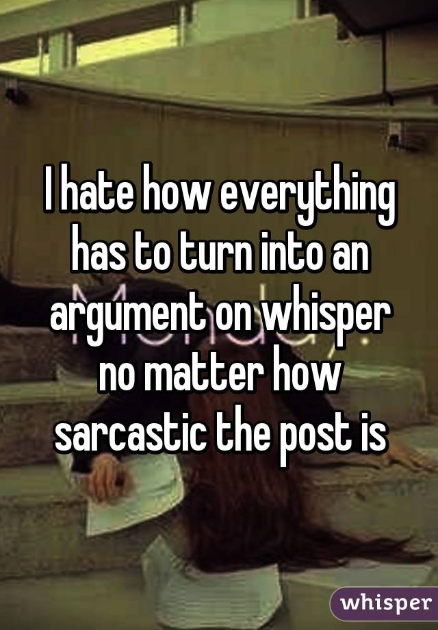 I hate how everything has to turn into an argument on whisper no matter how sarcastic the post is