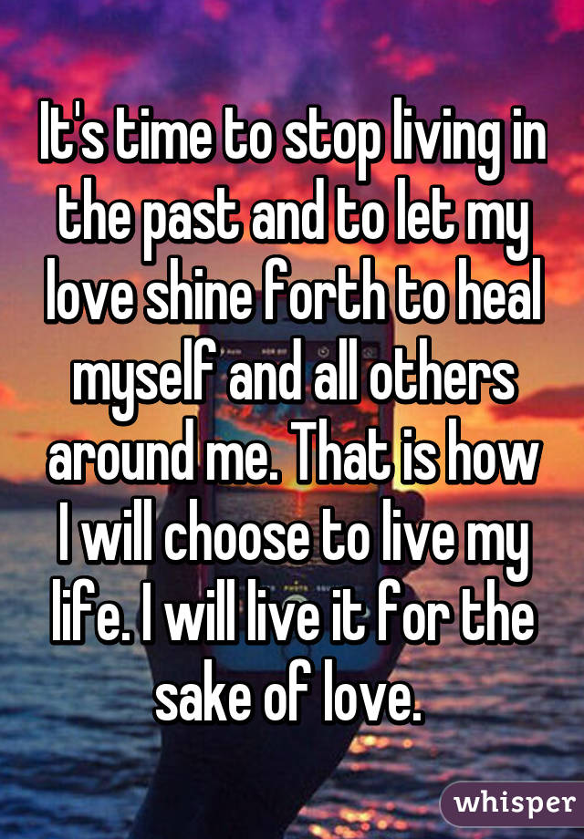 It's time to stop living in the past and to let my love shine forth to heal myself and all others around me. That is how I will choose to live my life. I will live it for the sake of love. 