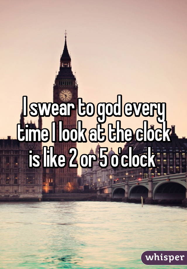 I swear to god every time I look at the clock is like 2 or 5 o'clock 