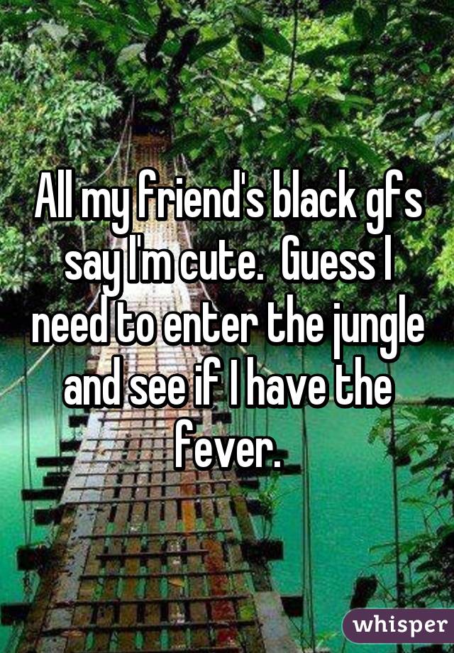 All my friend's black gfs say I'm cute.  Guess I need to enter the jungle and see if I have the fever.